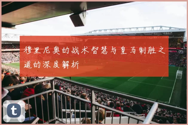 穆里尼奥的战术智慧与皇马制胜之道的深度解析
