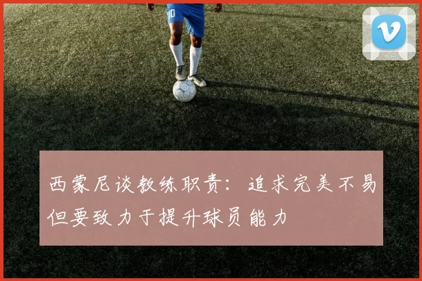 西蒙尼谈教练职责：追求完美不易但要致力于提升球员能力