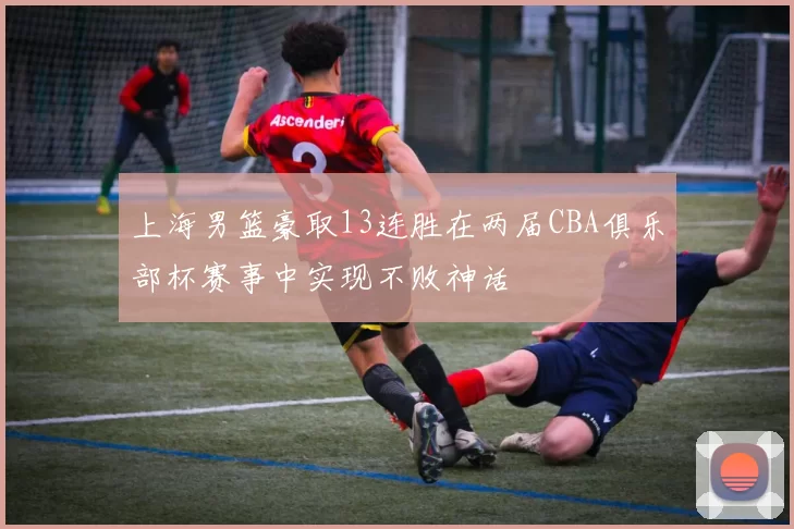 上海男篮豪取13连胜在两届CBA俱乐部杯赛事中实现不败神话