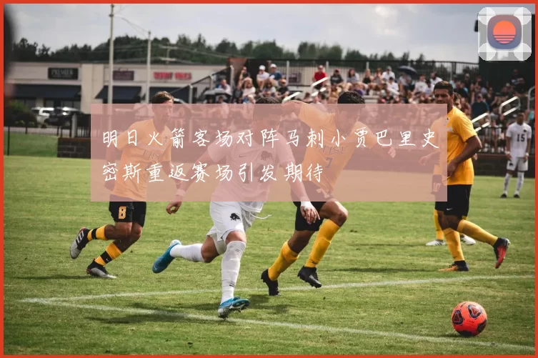 明日火箭客场对阵马刺小贾巴里史密斯重返赛场引发期待