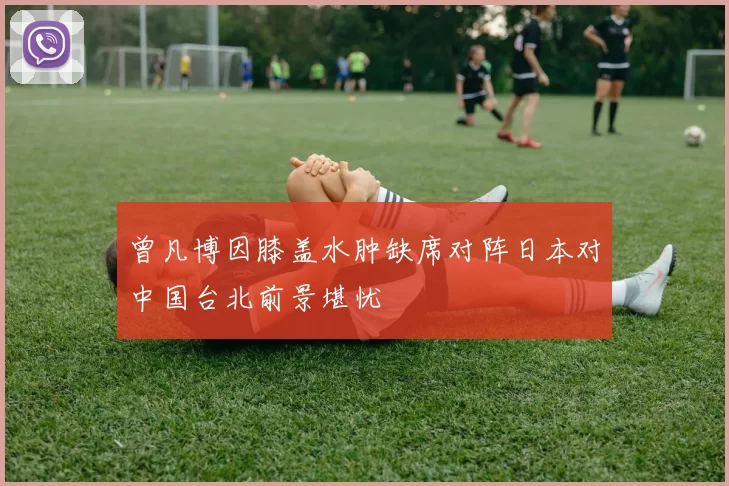 曾凡博因膝盖水肿缺席对阵日本对中国台北前景堪忧