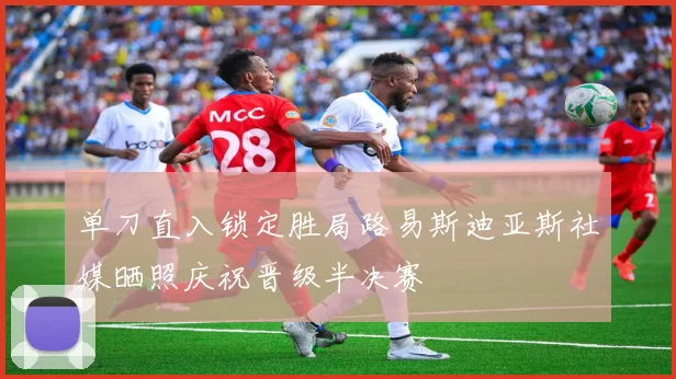 单刀直入锁定胜局路易斯迪亚斯社媒晒照庆祝晋级半决赛