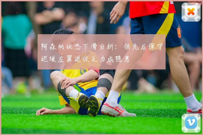 阿森纳状态下滑分析：领先后保守迟缓左翼进攻乏力成隐患