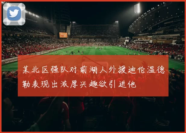 某北区强队对前湖人外援迪伦温德勒表现出浓厚兴趣欲引进他