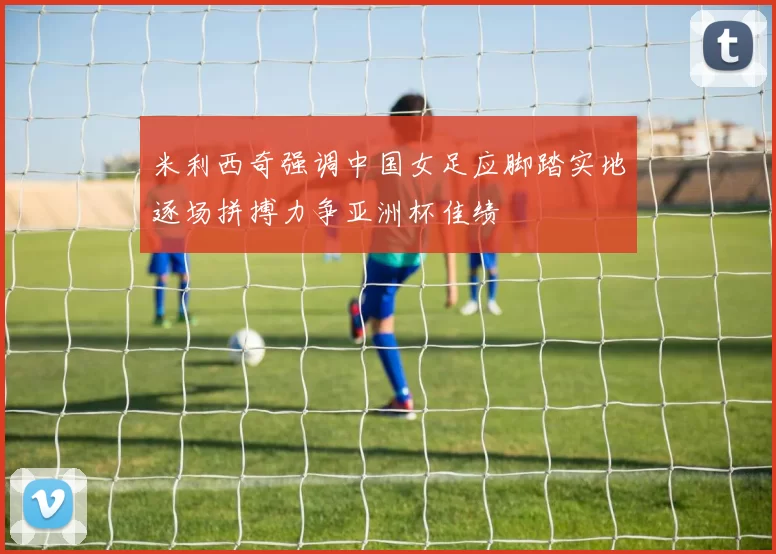 米利西奇强调中国女足应脚踏实地逐场拼搏力争亚洲杯佳绩