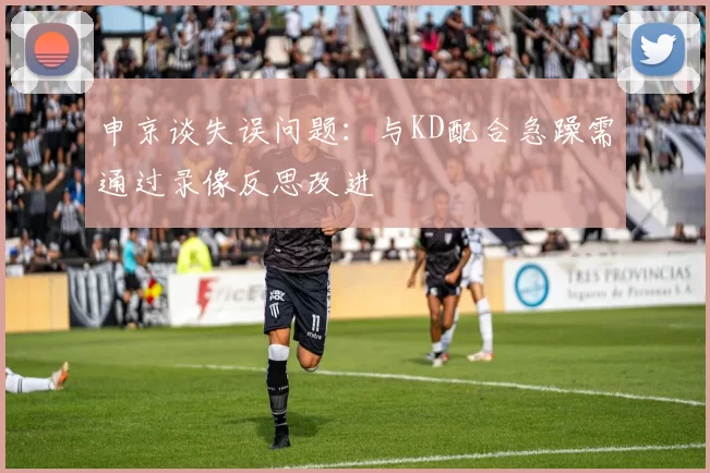 申京谈失误问题：与KD配合急躁需通过录像反思改进