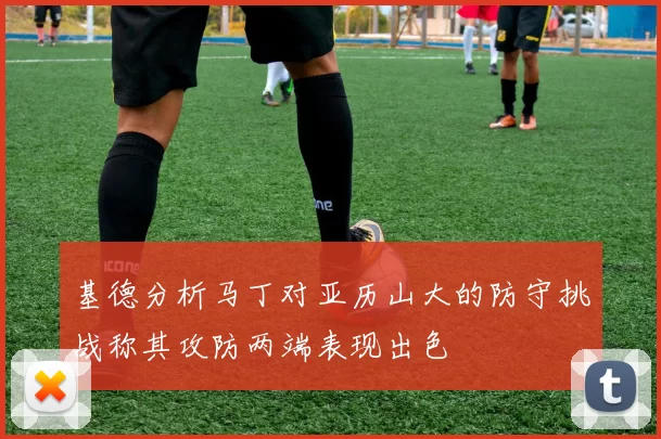 基德分析马丁对亚历山大的防守挑战称其攻防两端表现出色