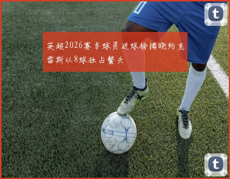 英超2026赛季球员进球榜揭晓约克雷斯以8球独占鳌头