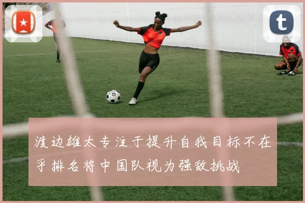 渡边雄太专注于提升自我目标不在乎排名将中国队视为强敌挑战