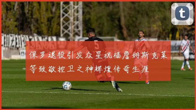 保罗退役引发众星祝福詹姆斯克莱等致敬控卫之神辉煌传奇生涯