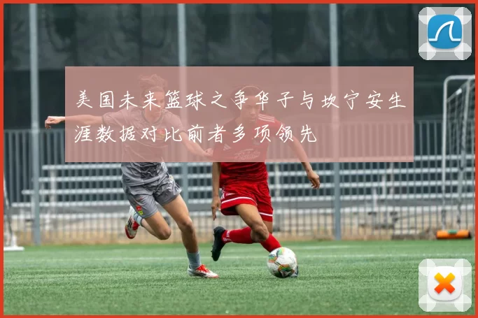 美国未来篮球之争华子与坎宁安生涯数据对比前者多项领先