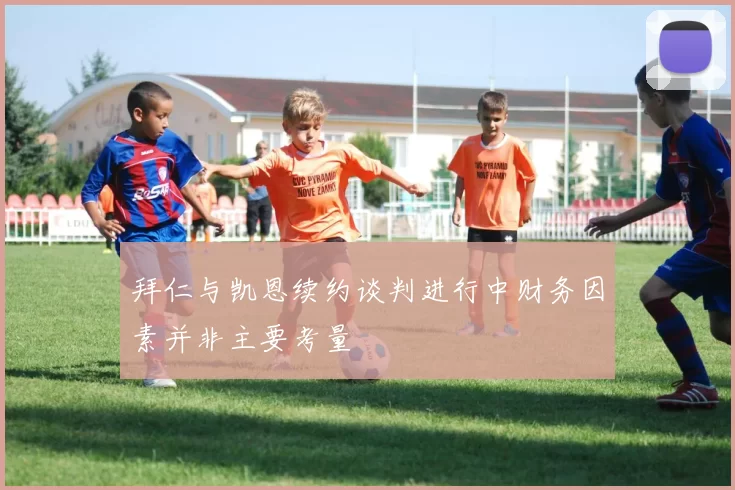 拜仁与凯恩续约谈判进行中财务因素并非主要考量