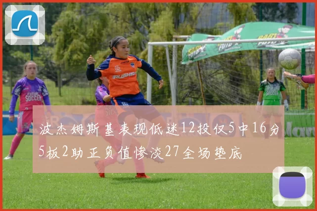 波杰姆斯基表现低迷12投仅5中16分5板2助正负值惨淡27全场垫底