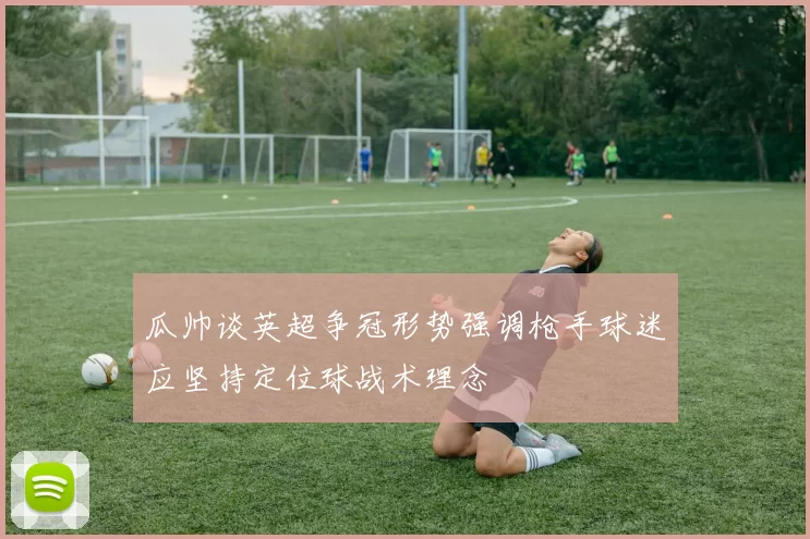 瓜帅谈英超争冠形势强调枪手球迷应坚持定位球战术理念