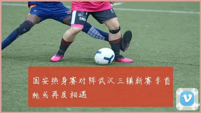 国安热身赛对阵武汉三镇新赛季首轮或再度相遇