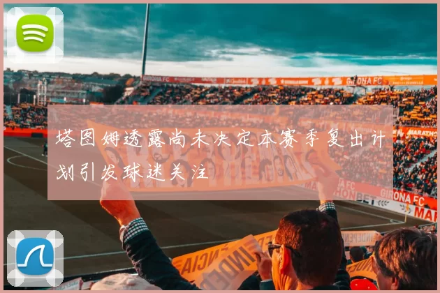 塔图姆透露尚未决定本赛季复出计划引发球迷关注