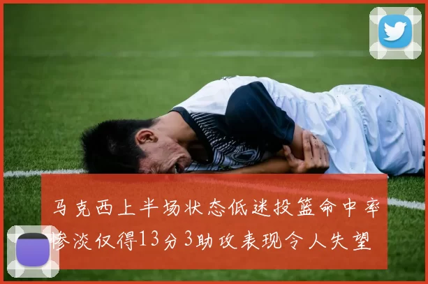 马克西上半场状态低迷投篮命中率惨淡仅得13分3助攻表现令人失望