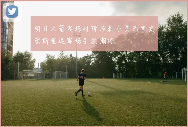 明日火箭客场对阵马刺小贾巴里史密斯重返赛场引发期待