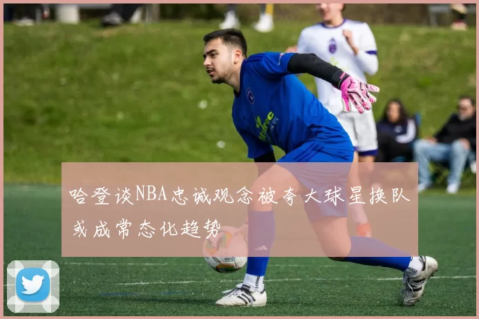 哈登谈NBA忠诚观念被夸大球星换队或成常态化趋势