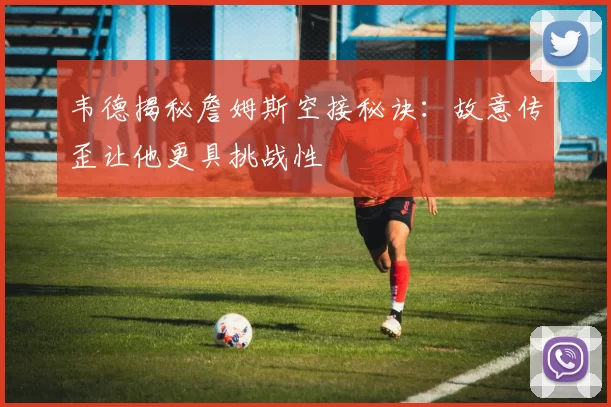 韦德揭秘詹姆斯空接秘诀：故意传歪让他更具挑战性