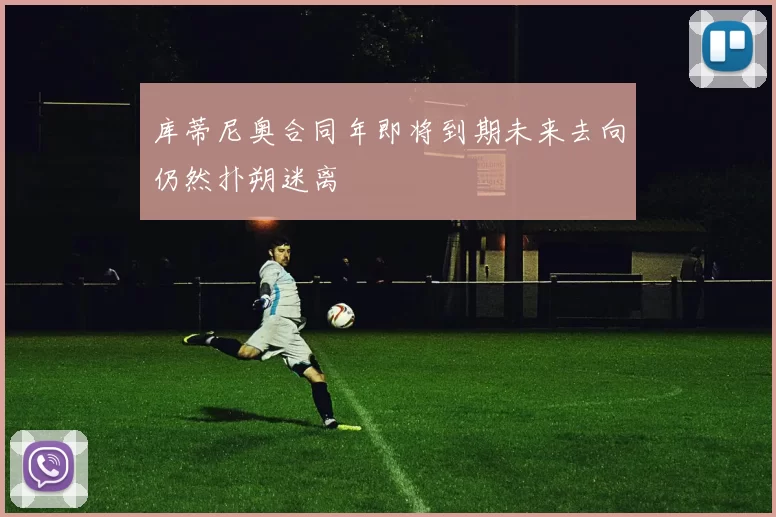 库蒂尼奥合同年即将到期未来去向仍然扑朔迷离