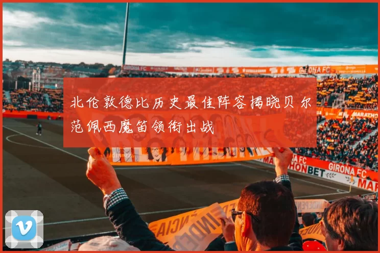 北伦敦德比历史最佳阵容揭晓贝尔范佩西魔笛领衔出战